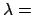 $\lambda =$